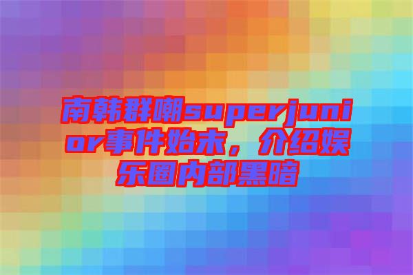 南韓群嘲superjunior事件始末，介紹娛樂圈內(nèi)部黑暗