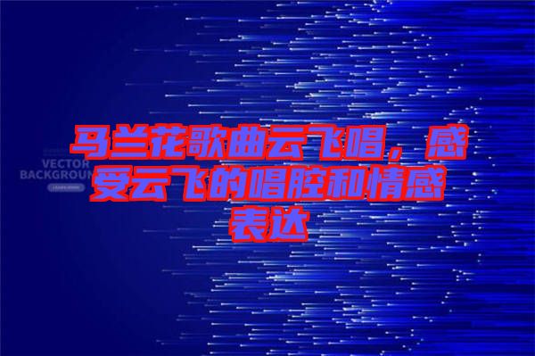 馬蘭花歌曲云飛唱，感受云飛的唱腔和情感表達(dá)