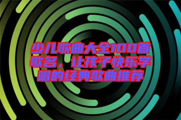 少兒歌曲大全100首歌名，讓孩子快樂學(xué)唱的經(jīng)典歌曲推薦