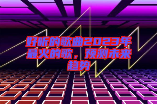 好聽的歌曲2023年最火的歌，預測未來趨勢