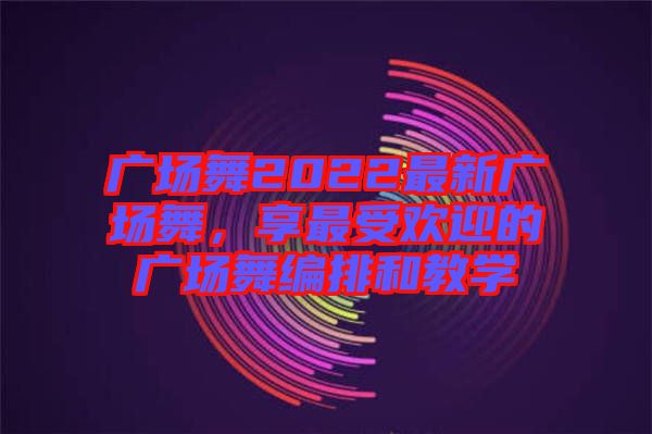 廣場舞2022最新廣場舞，享最受歡迎的廣場舞編排和教學(xué)