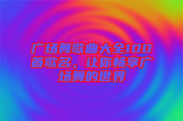 廣場舞歌曲大全100首歌名，讓你暢享廣場舞的世界