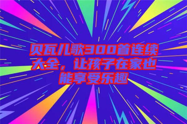 貝瓦兒歌300首連續(xù)大全，讓孩子在家也能享受樂趣