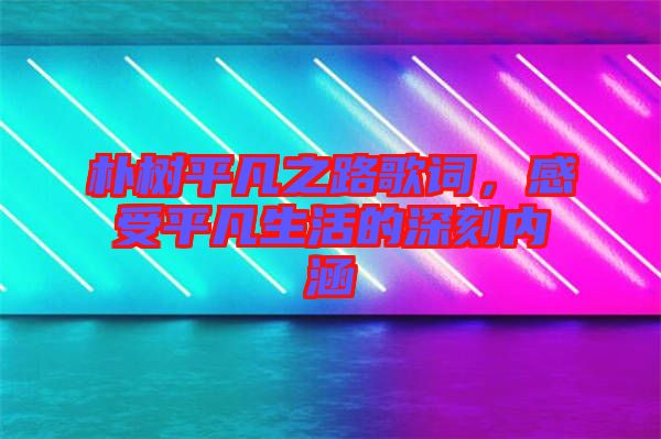 樸樹平凡之路歌詞，感受平凡生活的深刻內(nèi)涵