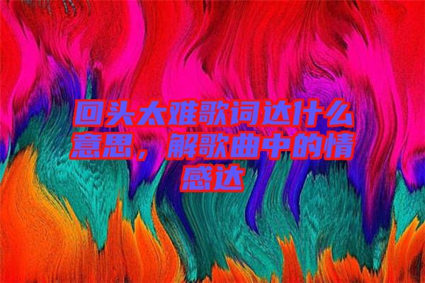 回頭太難歌詞達(dá)什么意思，解歌曲中的情感達(dá)