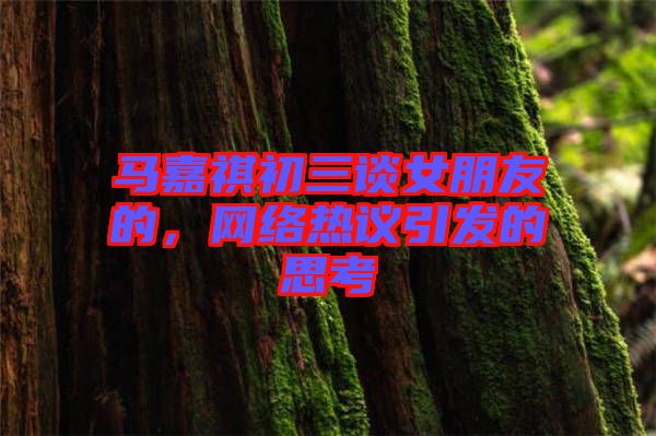 馬嘉祺初三談女朋友的，網(wǎng)絡(luò)熱議引發(fā)的思考