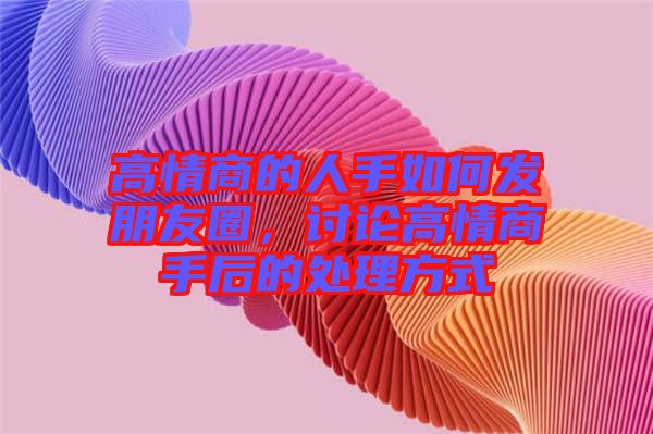 高情商的人手如何發(fā)朋友圈，討論高情商手后的處理方式