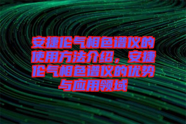 安捷倫氣相色譜儀的使用方法介紹，安捷倫氣相色譜儀的優(yōu)勢(shì)與應(yīng)用領(lǐng)域