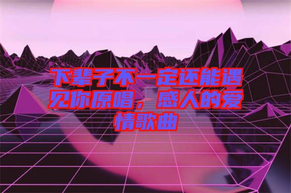 下輩子不一定還能遇見你原唱，感人的愛情歌曲