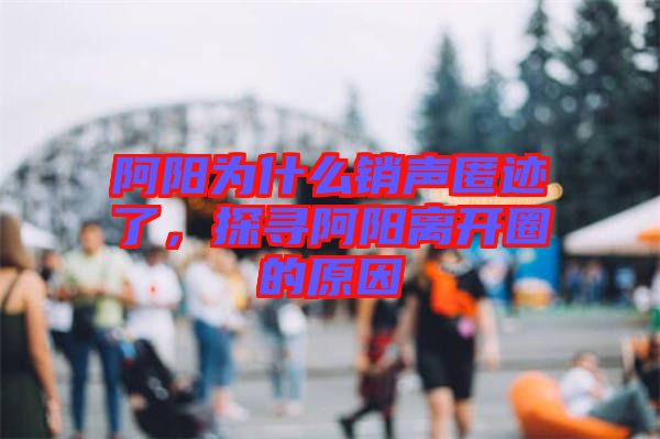 阿陽為什么銷聲匿跡了，探尋阿陽離開圈的原因