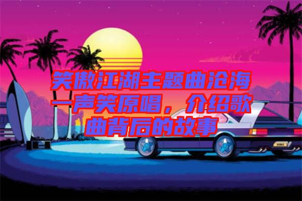 笑傲江湖主題曲滄海一聲笑原唱，介紹歌曲背后的故事