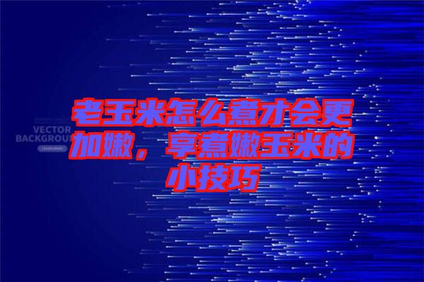 老玉米怎么煮才會更加嫩，享煮嫩玉米的小技巧