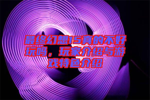 最終幻想15真的不好玩嗎，玩家介紹與游戲特色介紹