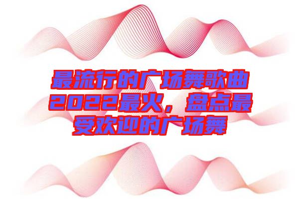 最流行的廣場(chǎng)舞歌曲2022最火，盤點(diǎn)最受歡迎的廣場(chǎng)舞