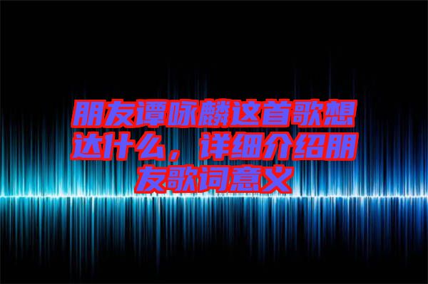 朋友譚詠麟這首歌想達什么，詳細介紹朋友歌詞意義