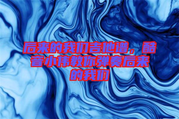 后來的我們吉他譜，酷音小偉教你彈奏后來的我們