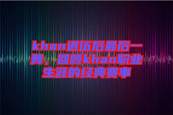 khan退伍后最后一舞，回顧khan職業(yè)生涯的經(jīng)典賽事