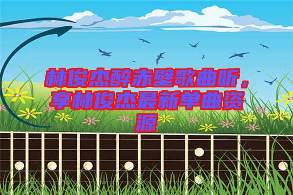 林俊杰醉赤壁歌曲聽，享林俊杰最新單曲資源