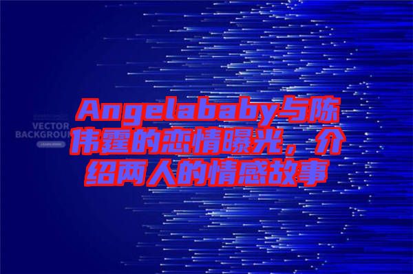 Angelababy與陳偉霆的戀情曝光，介紹兩人的情感故事