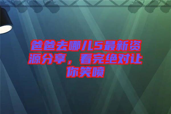 爸爸去哪兒5最新資源分享，看完絕對讓你笑噴