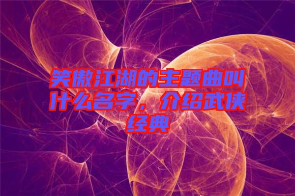 笑傲江湖的主題曲叫什么名字，介紹武俠經(jīng)典