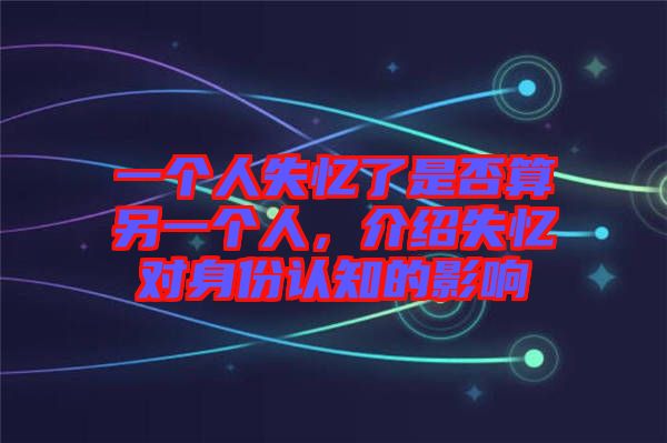 一個(gè)人失憶了是否算另一個(gè)人，介紹失憶對(duì)身份認(rèn)知的影響