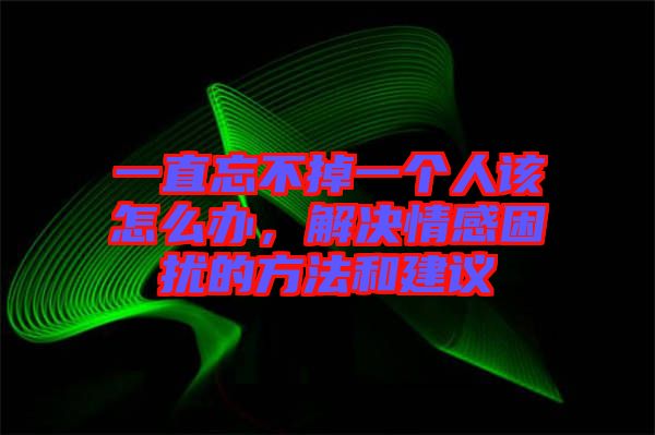 一直忘不掉一個人該怎么辦，解決情感困擾的方法和建議