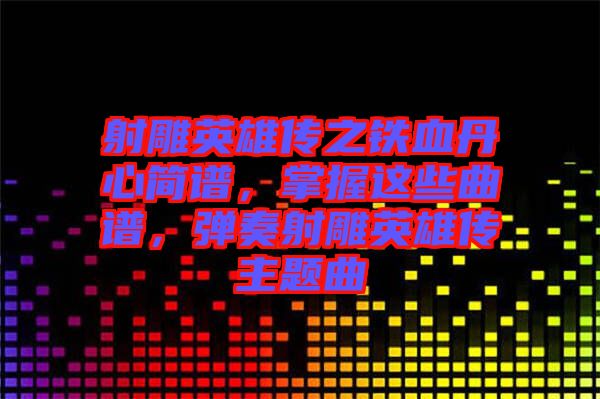 射雕英雄傳之鐵血丹心簡譜，掌握這些曲譜，彈奏射雕英雄傳主題曲