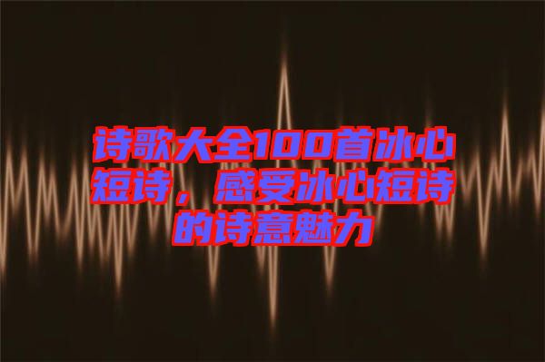 詩歌大全100首冰心短詩，感受冰心短詩的詩意魅力