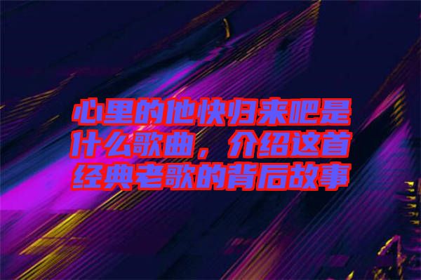 心里的他快歸來吧是什么歌曲，介紹這首經(jīng)典老歌的背后故事