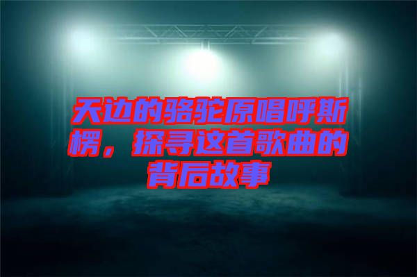 天邊的駱駝原唱呼斯楞，探尋這首歌曲的背后故事