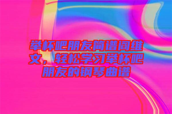 舉杯吧朋友簡譜閻維文，輕松學習舉杯吧朋友的鋼琴曲譜