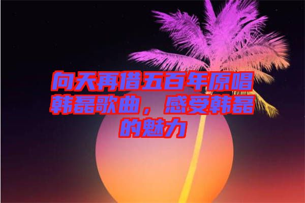 向天再借五百年原唱韓磊歌曲，感受韓磊的魅力