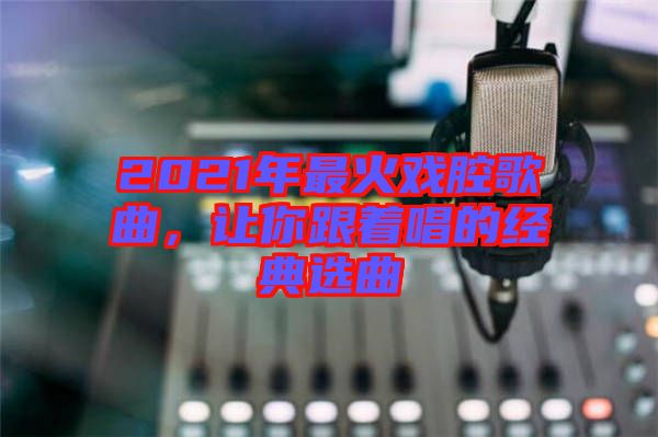 2021年最火戲腔歌曲，讓你跟著唱的經(jīng)典選曲