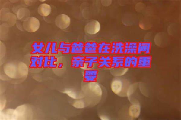 女兒與爸爸在洗澡間對比，親子關(guān)系的重要