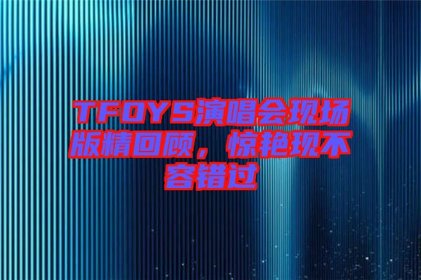 TFOYS演唱會現場版精回顧，驚艷現不容錯過