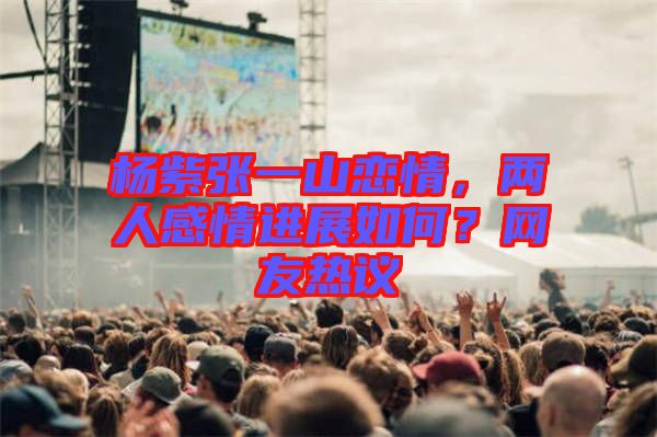 楊紫張一山戀情，兩人感情進(jìn)展如何？網(wǎng)友熱議