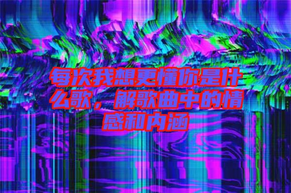 每次我想更懂你是什么歌，解歌曲中的情感和內(nèi)涵