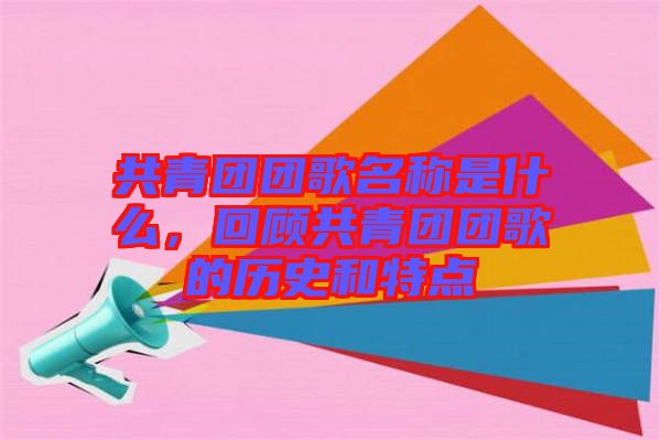 共青團(tuán)團(tuán)歌名稱是什么，回顧共青團(tuán)團(tuán)歌的歷史和特點(diǎn)