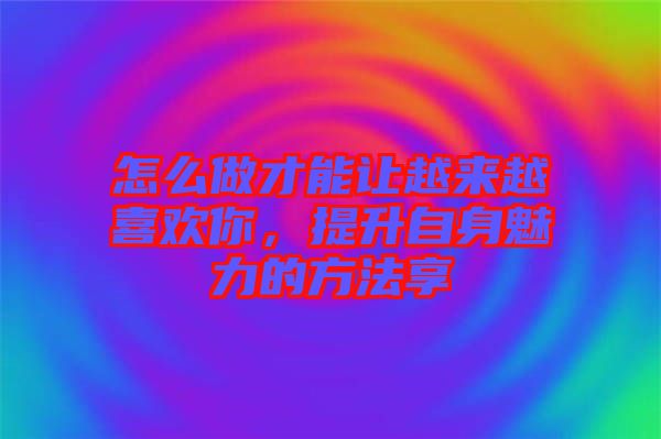 怎么做才能讓越來越喜歡你，提升自身魅力的方法享