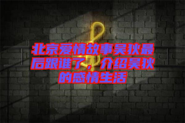 北京愛情故事吳狄最后跟誰了，介紹吳狄的感情生活