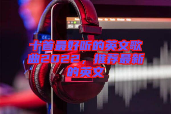 十首最好聽的英文歌曲2022，推薦最新的英文