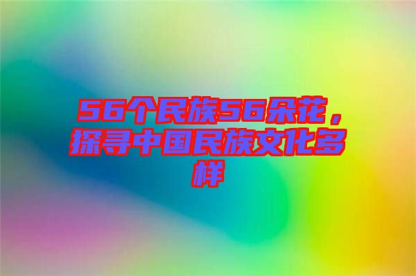 56個民族56朵花，探尋中國民族文化多樣