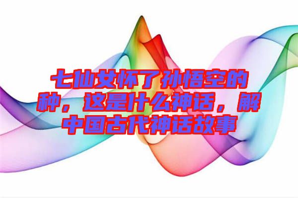 七仙女懷了孫悟空的種，這是什么神話，解中國古代神話故事