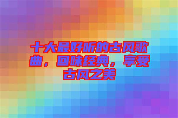 十大最好聽的古風(fēng)歌曲，回味經(jīng)典，享受古風(fēng)之美