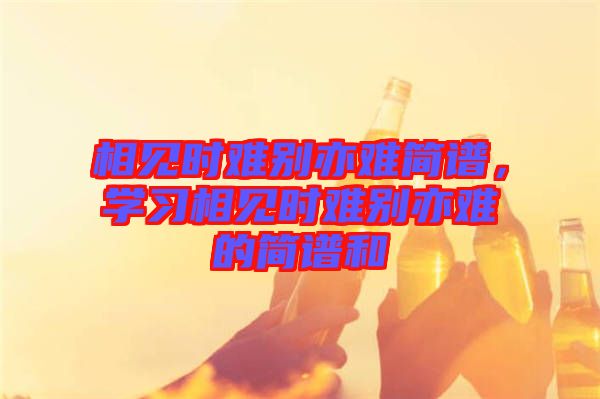 相見時難別亦難簡譜，學(xué)習(xí)相見時難別亦難的簡譜和