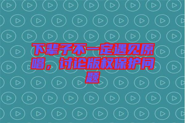 下輩子不一定遇見原唱，討論版權保護問題