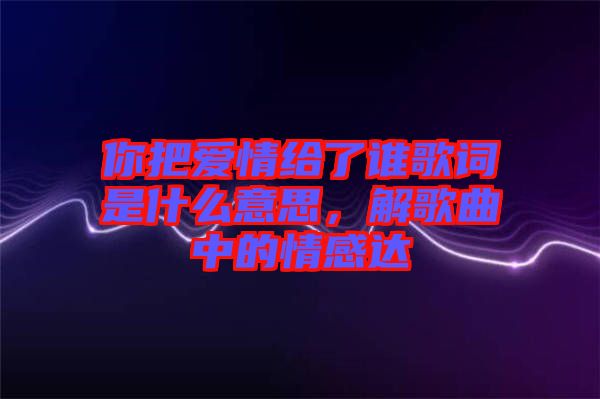 你把愛情給了誰歌詞是什么意思，解歌曲中的情感達