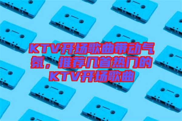 KTV開場歌曲帶動氣氛，推薦幾首熱門的KTV開場歌曲