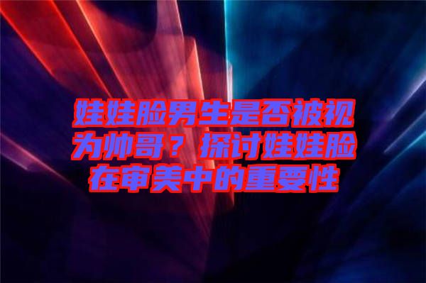 娃娃臉男生是否被視為帥哥？探討娃娃臉在審美中的重要性